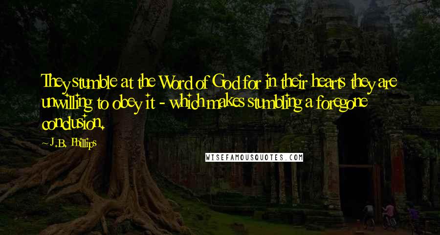 J.B. Phillips Quotes: They stumble at the Word of God for in their hearts they are unwilling to obey it - which makes stumbling a foregone conclusion.