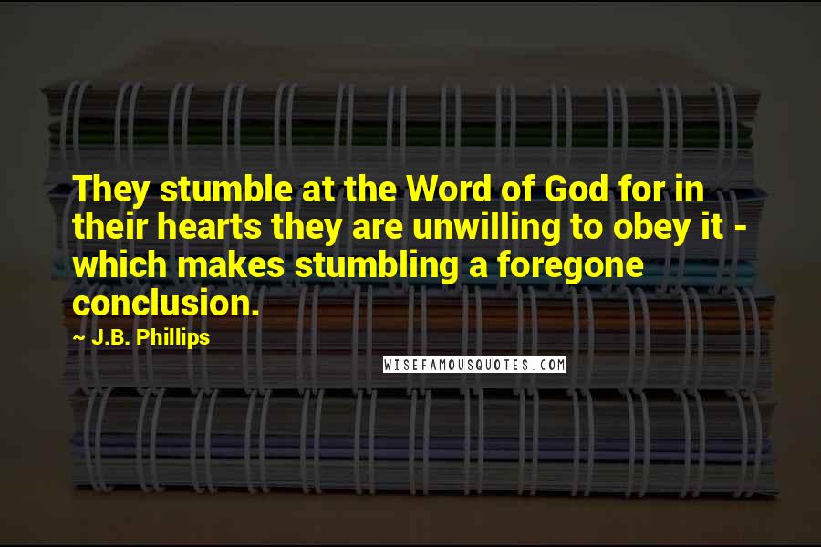 J.B. Phillips Quotes: They stumble at the Word of God for in their hearts they are unwilling to obey it - which makes stumbling a foregone conclusion.