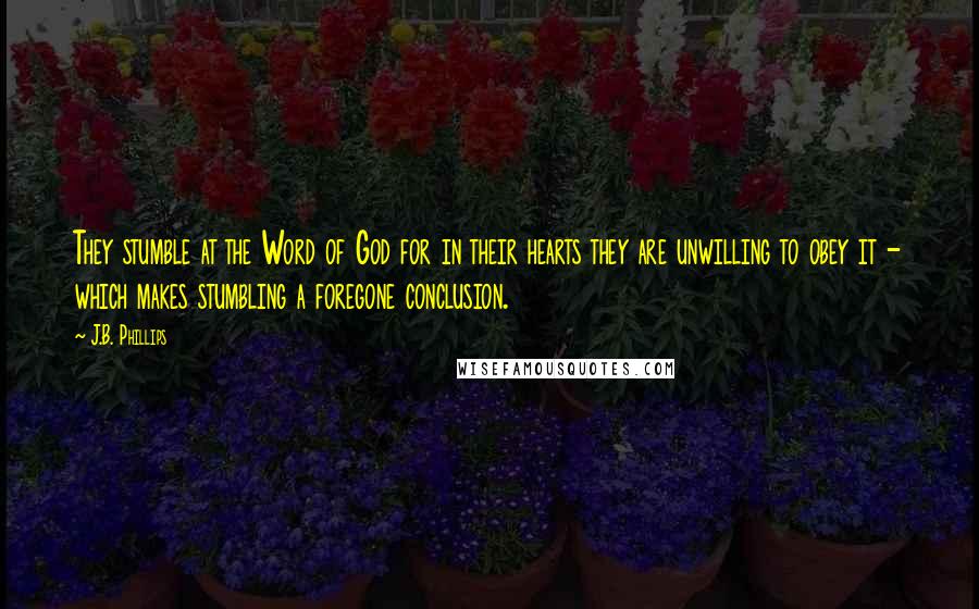 J.B. Phillips Quotes: They stumble at the Word of God for in their hearts they are unwilling to obey it - which makes stumbling a foregone conclusion.