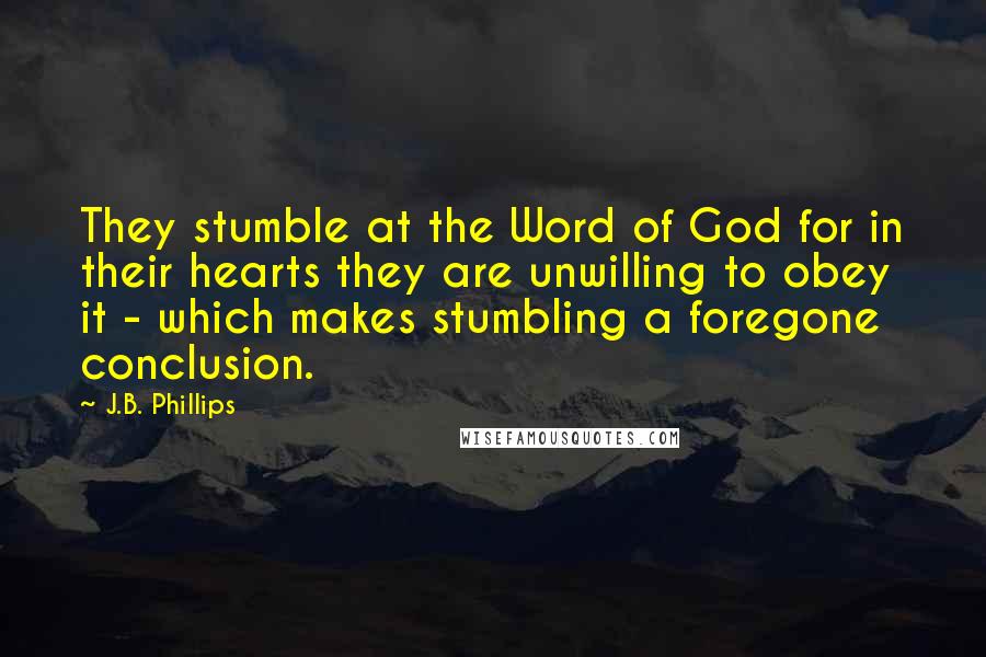 J.B. Phillips Quotes: They stumble at the Word of God for in their hearts they are unwilling to obey it - which makes stumbling a foregone conclusion.