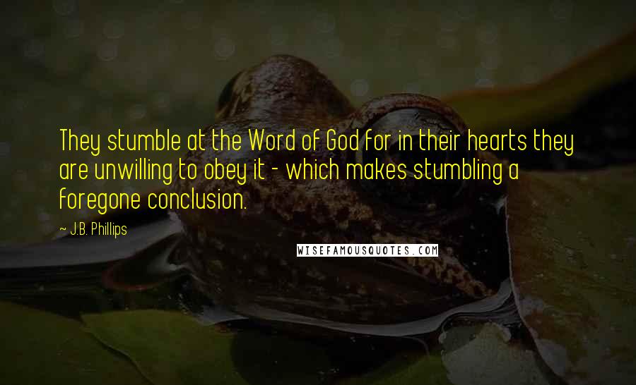 J.B. Phillips Quotes: They stumble at the Word of God for in their hearts they are unwilling to obey it - which makes stumbling a foregone conclusion.