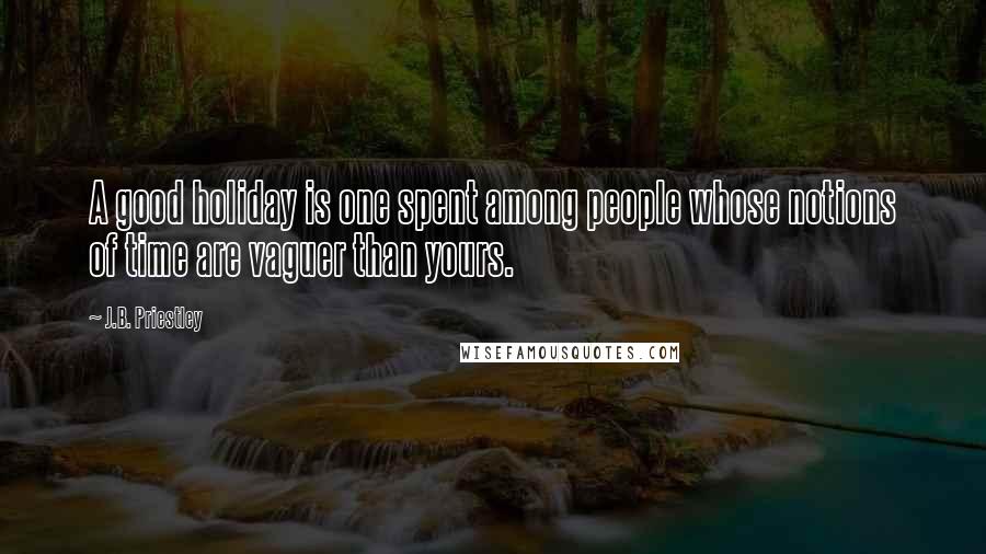 J.B. Priestley Quotes: A good holiday is one spent among people whose notions of time are vaguer than yours.