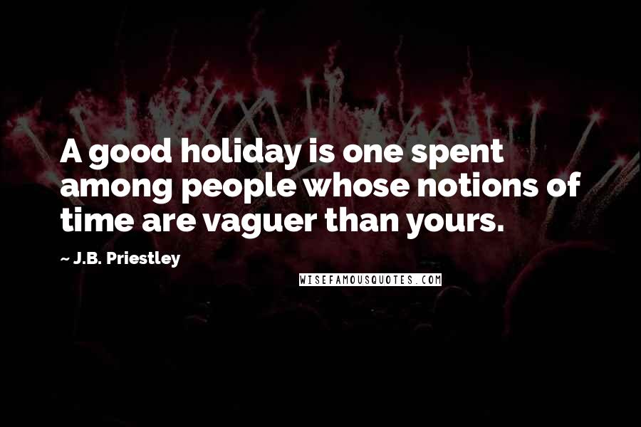 J.B. Priestley Quotes: A good holiday is one spent among people whose notions of time are vaguer than yours.