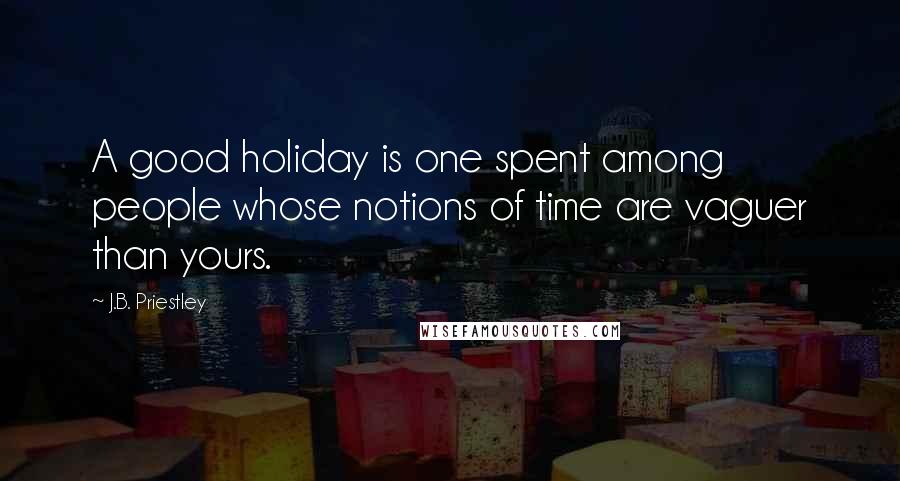 J.B. Priestley Quotes: A good holiday is one spent among people whose notions of time are vaguer than yours.