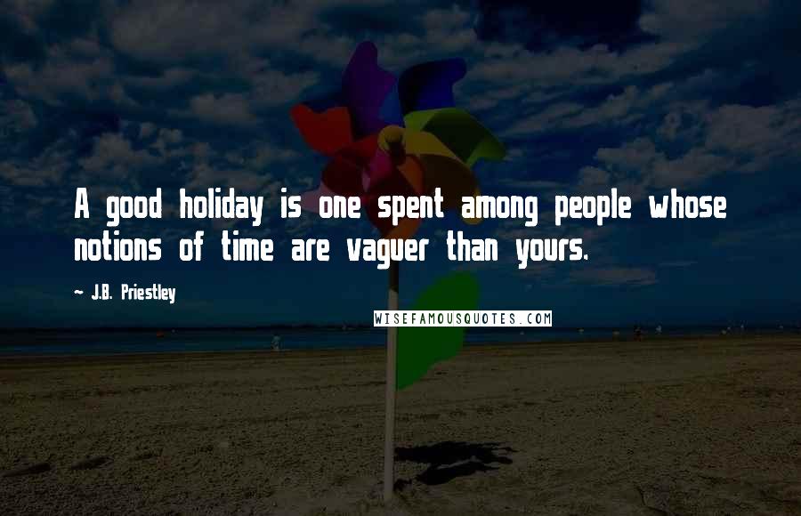 J.B. Priestley Quotes: A good holiday is one spent among people whose notions of time are vaguer than yours.