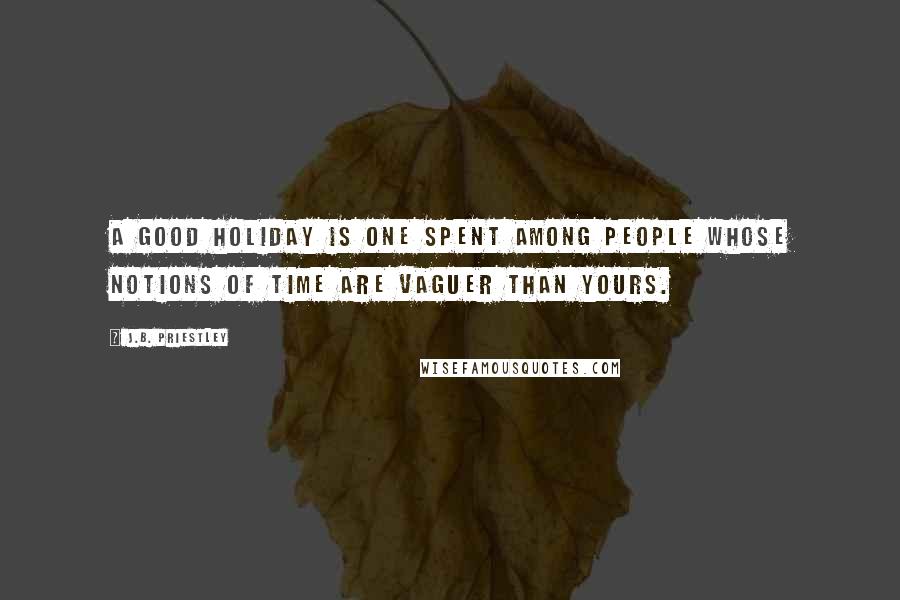 J.B. Priestley Quotes: A good holiday is one spent among people whose notions of time are vaguer than yours.
