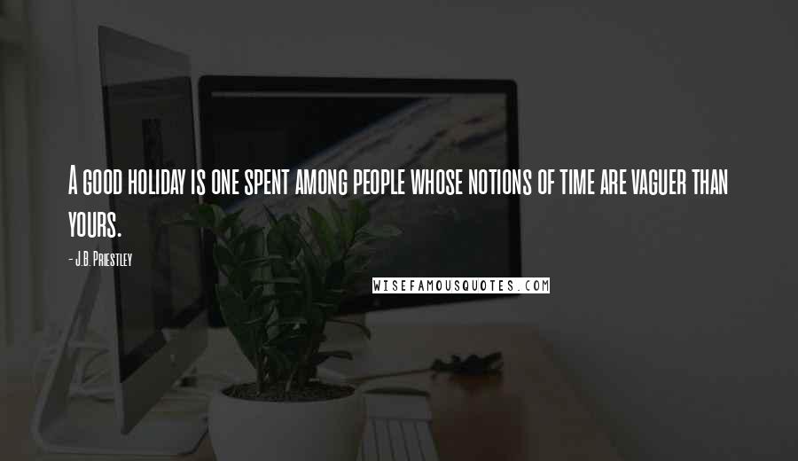 J.B. Priestley Quotes: A good holiday is one spent among people whose notions of time are vaguer than yours.