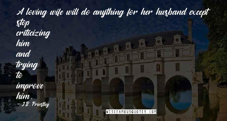 J.B. Priestley Quotes: A loving wife will do anything for her husband except stop criticizing him and trying to improve him.
