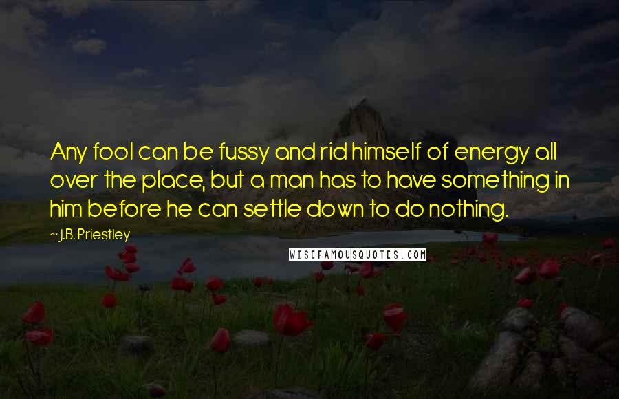 J.B. Priestley Quotes: Any fool can be fussy and rid himself of energy all over the place, but a man has to have something in him before he can settle down to do nothing.