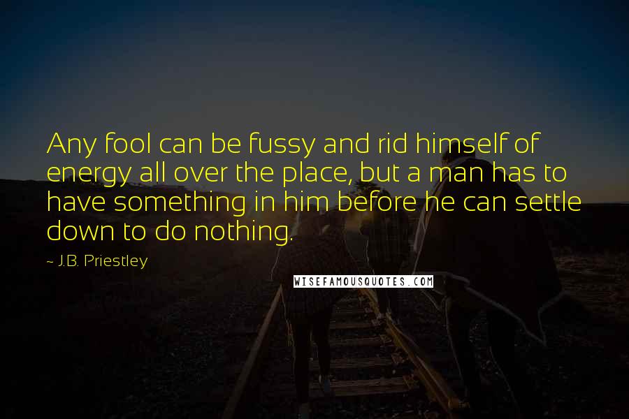J.B. Priestley Quotes: Any fool can be fussy and rid himself of energy all over the place, but a man has to have something in him before he can settle down to do nothing.