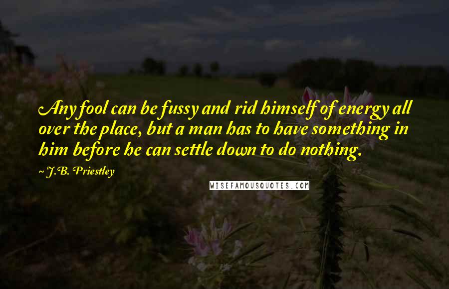 J.B. Priestley Quotes: Any fool can be fussy and rid himself of energy all over the place, but a man has to have something in him before he can settle down to do nothing.