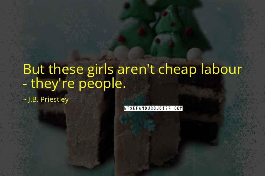 J.B. Priestley Quotes: But these girls aren't cheap labour - they're people.