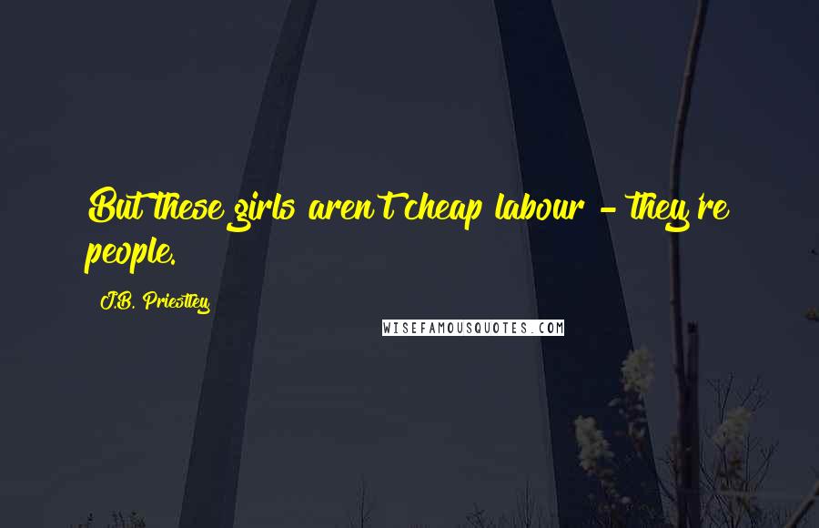 J.B. Priestley Quotes: But these girls aren't cheap labour - they're people.