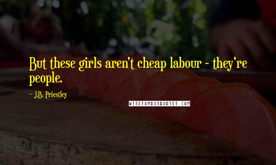 J.B. Priestley Quotes: But these girls aren't cheap labour - they're people.
