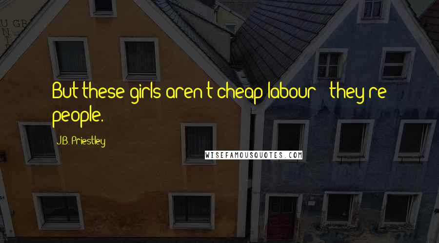 J.B. Priestley Quotes: But these girls aren't cheap labour - they're people.