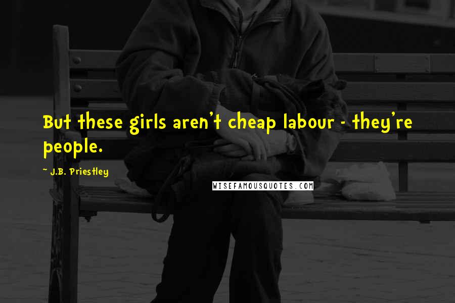 J.B. Priestley Quotes: But these girls aren't cheap labour - they're people.