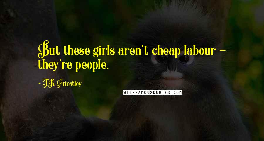 J.B. Priestley Quotes: But these girls aren't cheap labour - they're people.