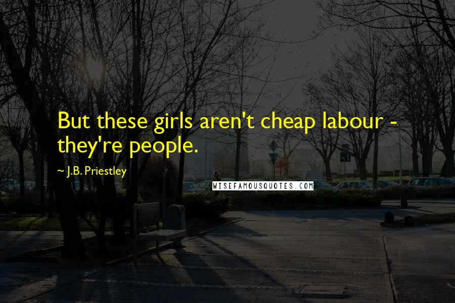 J.B. Priestley Quotes: But these girls aren't cheap labour - they're people.