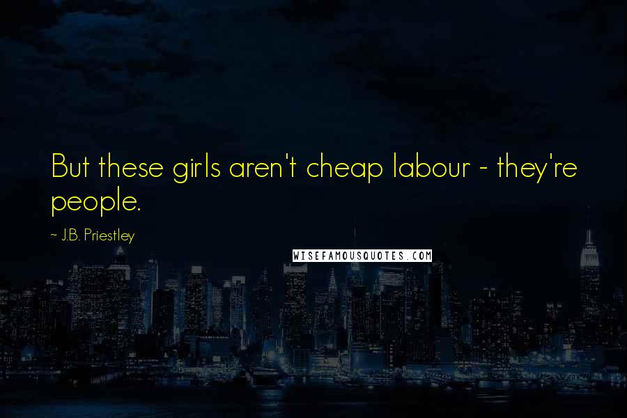 J.B. Priestley Quotes: But these girls aren't cheap labour - they're people.