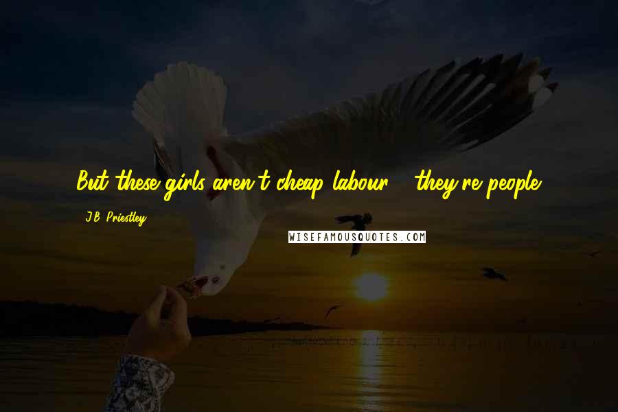 J.B. Priestley Quotes: But these girls aren't cheap labour - they're people.