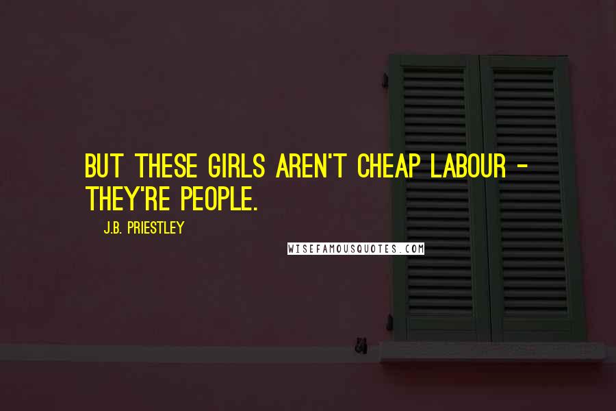 J.B. Priestley Quotes: But these girls aren't cheap labour - they're people.