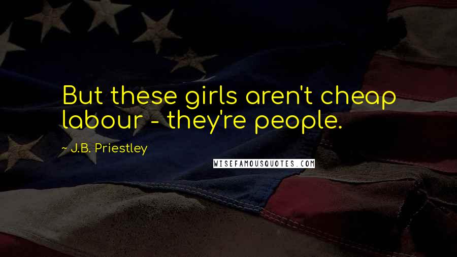 J.B. Priestley Quotes: But these girls aren't cheap labour - they're people.
