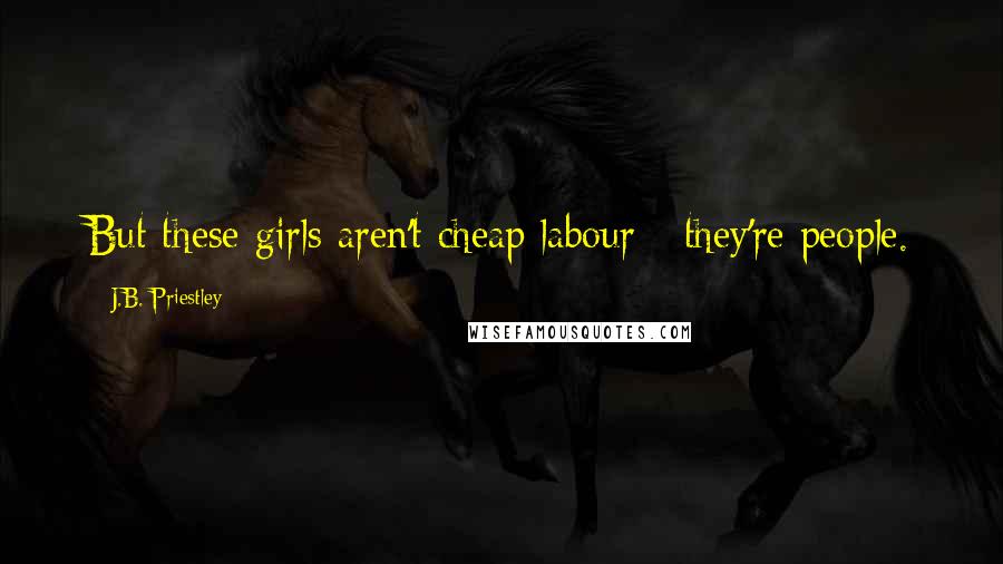 J.B. Priestley Quotes: But these girls aren't cheap labour - they're people.