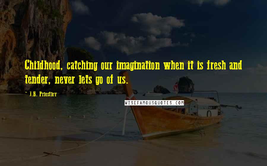 J.B. Priestley Quotes: Childhood, catching our imagination when it is fresh and tender, never lets go of us.