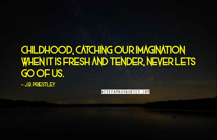 J.B. Priestley Quotes: Childhood, catching our imagination when it is fresh and tender, never lets go of us.