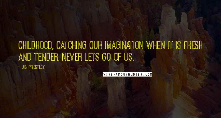 J.B. Priestley Quotes: Childhood, catching our imagination when it is fresh and tender, never lets go of us.