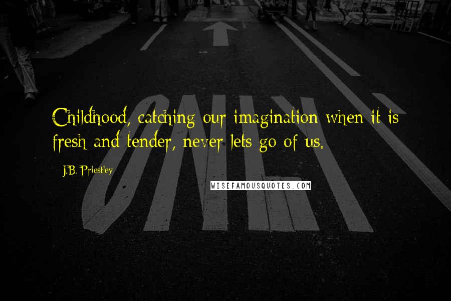 J.B. Priestley Quotes: Childhood, catching our imagination when it is fresh and tender, never lets go of us.