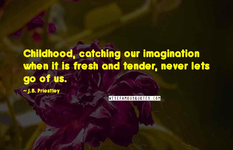 J.B. Priestley Quotes: Childhood, catching our imagination when it is fresh and tender, never lets go of us.