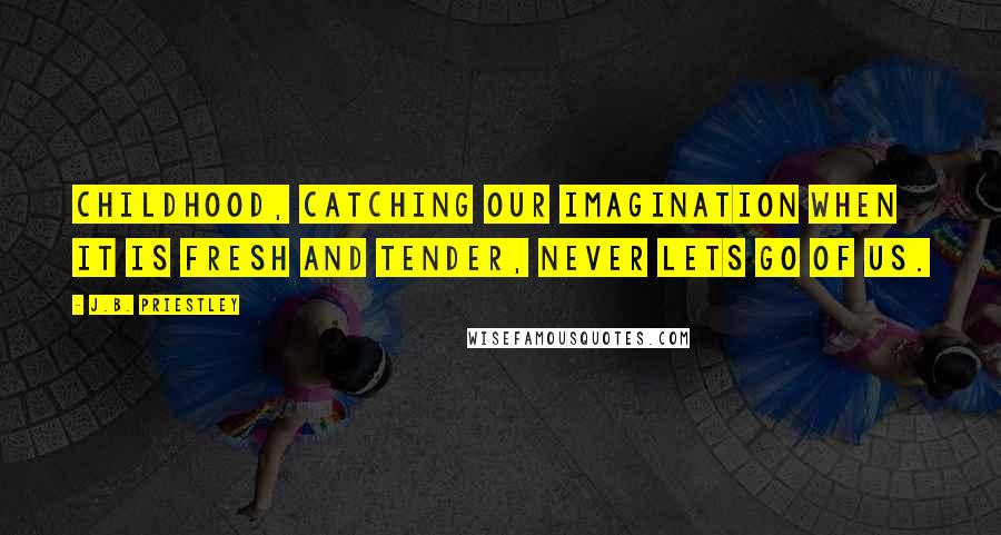 J.B. Priestley Quotes: Childhood, catching our imagination when it is fresh and tender, never lets go of us.