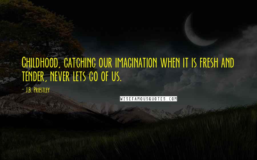 J.B. Priestley Quotes: Childhood, catching our imagination when it is fresh and tender, never lets go of us.