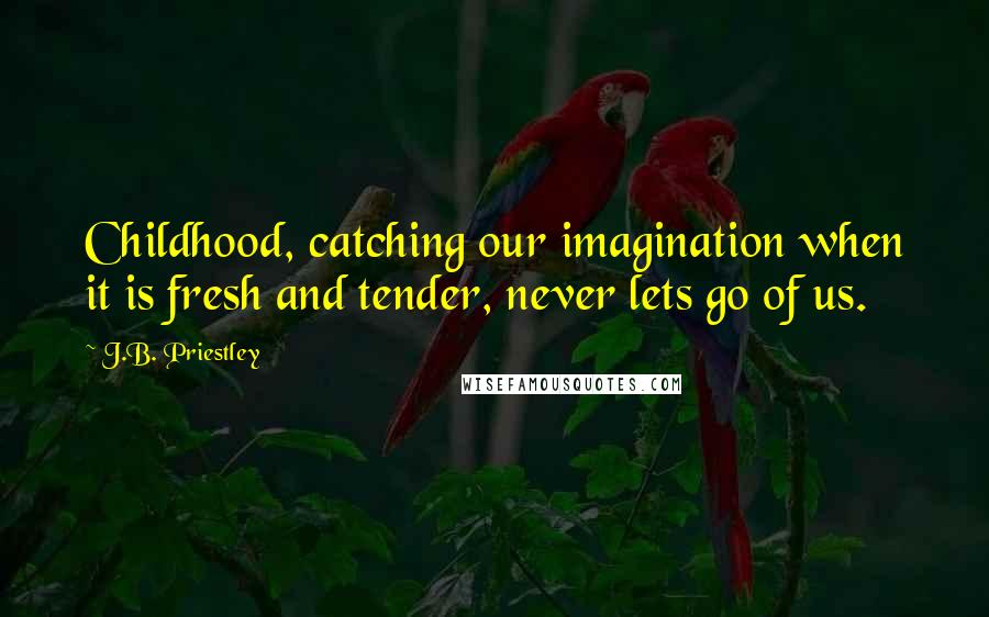 J.B. Priestley Quotes: Childhood, catching our imagination when it is fresh and tender, never lets go of us.