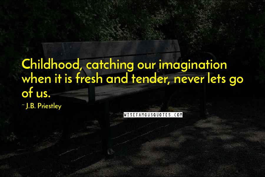 J.B. Priestley Quotes: Childhood, catching our imagination when it is fresh and tender, never lets go of us.