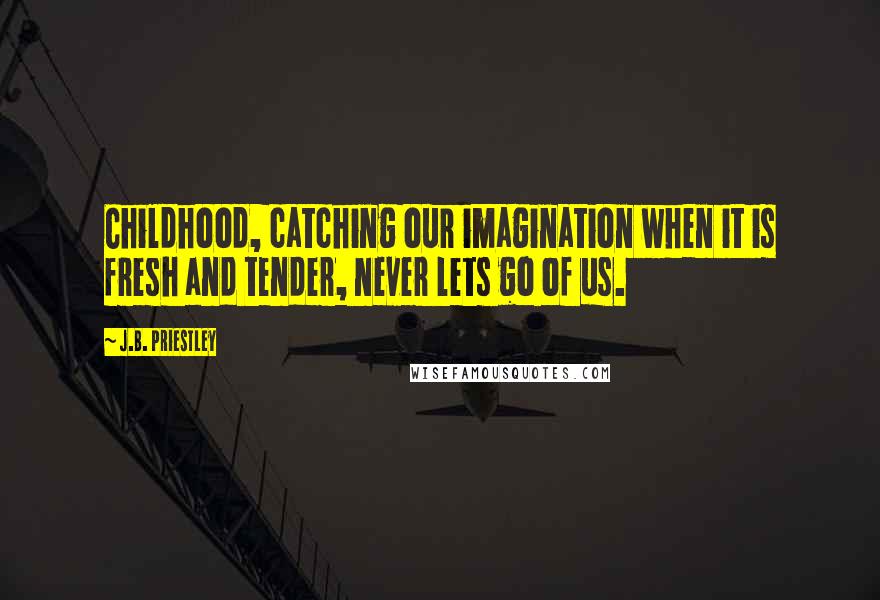 J.B. Priestley Quotes: Childhood, catching our imagination when it is fresh and tender, never lets go of us.