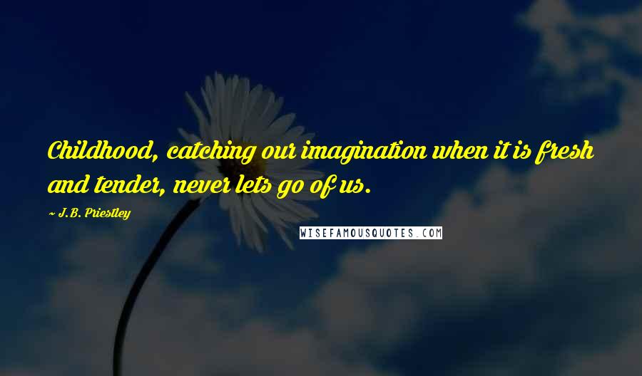 J.B. Priestley Quotes: Childhood, catching our imagination when it is fresh and tender, never lets go of us.