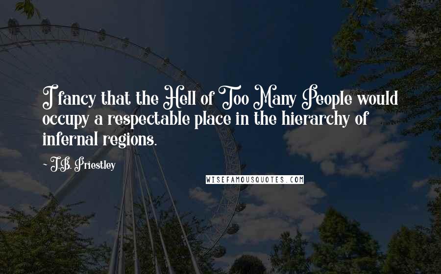 J.B. Priestley Quotes: I fancy that the Hell of Too Many People would occupy a respectable place in the hierarchy of infernal regions.