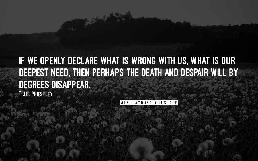 J.B. Priestley Quotes: If we openly declare what is wrong with us, what is our deepest need, then perhaps the death and despair will by degrees disappear.