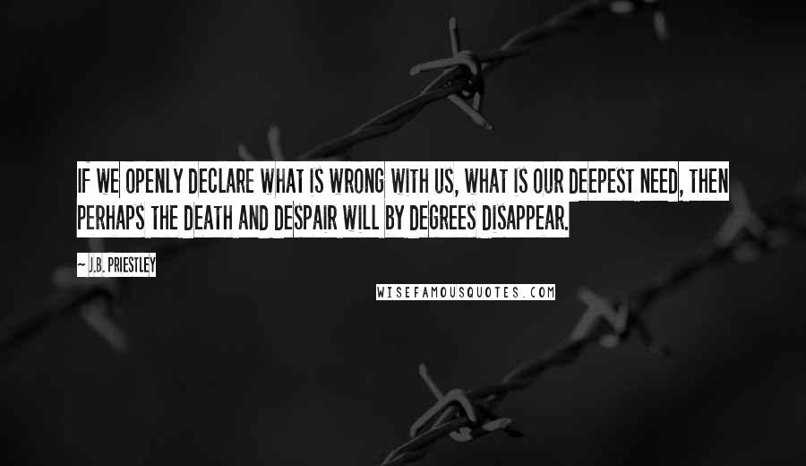 J.B. Priestley Quotes: If we openly declare what is wrong with us, what is our deepest need, then perhaps the death and despair will by degrees disappear.