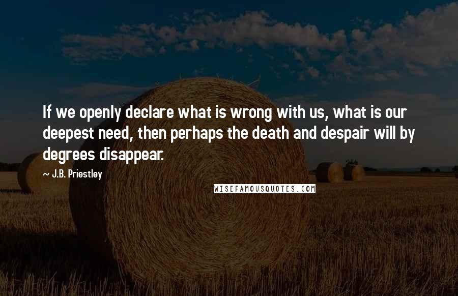J.B. Priestley Quotes: If we openly declare what is wrong with us, what is our deepest need, then perhaps the death and despair will by degrees disappear.