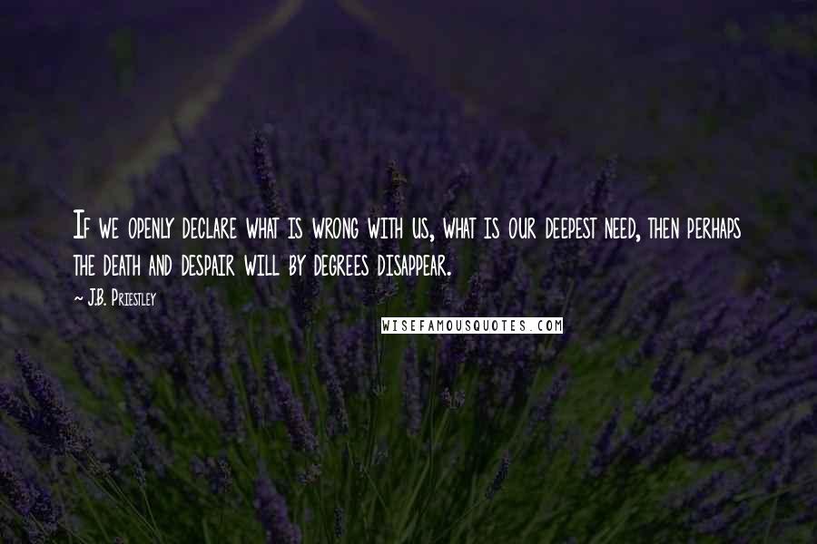J.B. Priestley Quotes: If we openly declare what is wrong with us, what is our deepest need, then perhaps the death and despair will by degrees disappear.