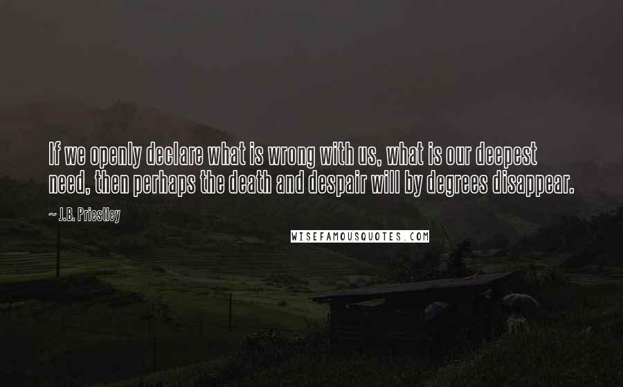 J.B. Priestley Quotes: If we openly declare what is wrong with us, what is our deepest need, then perhaps the death and despair will by degrees disappear.