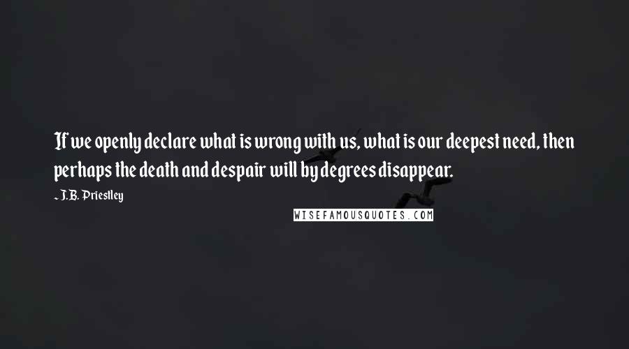 J.B. Priestley Quotes: If we openly declare what is wrong with us, what is our deepest need, then perhaps the death and despair will by degrees disappear.