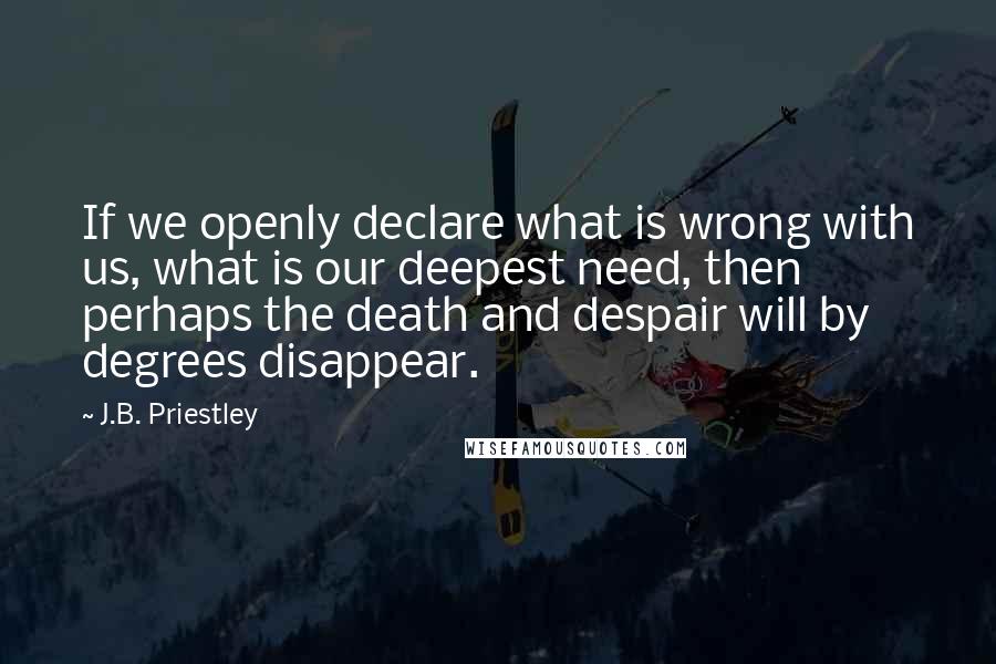 J.B. Priestley Quotes: If we openly declare what is wrong with us, what is our deepest need, then perhaps the death and despair will by degrees disappear.