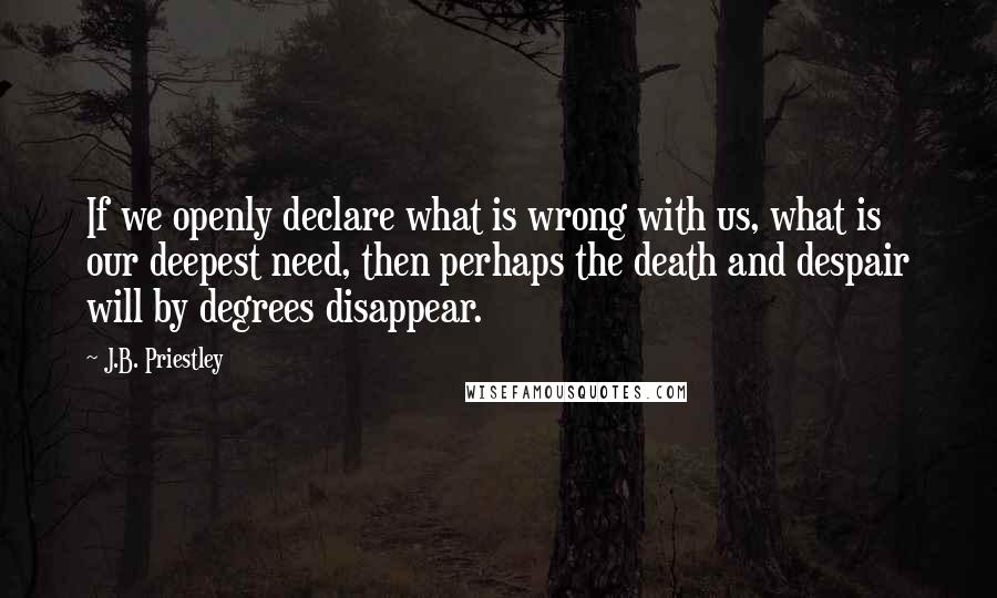 J.B. Priestley Quotes: If we openly declare what is wrong with us, what is our deepest need, then perhaps the death and despair will by degrees disappear.