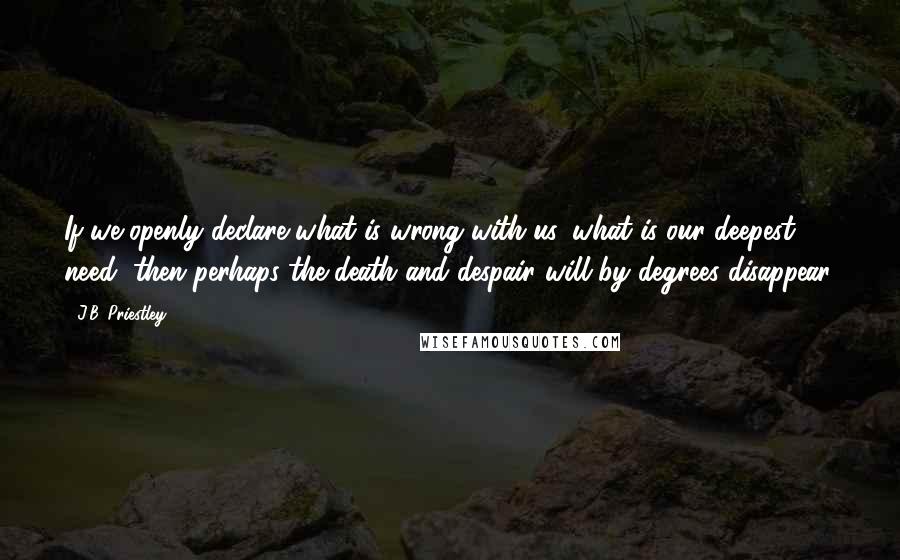 J.B. Priestley Quotes: If we openly declare what is wrong with us, what is our deepest need, then perhaps the death and despair will by degrees disappear.