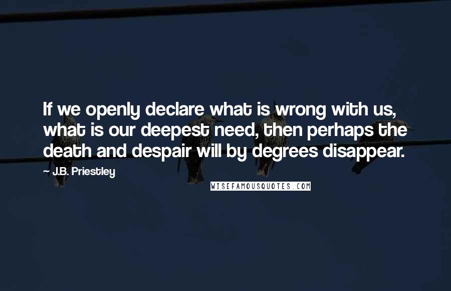 J.B. Priestley Quotes: If we openly declare what is wrong with us, what is our deepest need, then perhaps the death and despair will by degrees disappear.