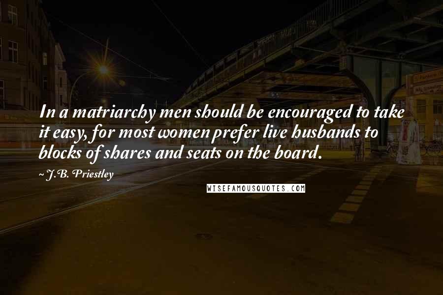 J.B. Priestley Quotes: In a matriarchy men should be encouraged to take it easy, for most women prefer live husbands to blocks of shares and seats on the board.